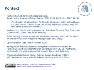 3
Kontext
Elena Simukovic, Computer- und Medienservice (CMS)
ORCID: http://orcid.org/0000-0003-1363-243X
➢
Nachprüfbarkeit der Forschungsergebnisse:
Regeln guter wissenschaftlicher Praxis (DFG: 1998, 2013; HU: 2002, 2014)
●
„Primärdaten als Grundlagen für Veröffentlichungen sollen auf haltbaren
und gesicherten Trägern in der Institution, wo sie entstanden sind, für
zehn Jahre aufbewahrt werden.“
➢
Nachnutzung der Forschungsergebnisse: Potentiale für zukünftige Forschung
(Open Access, Open Data, Open Science)
➢
Public funding public access (→ US National Academies, 1997; OECD, 2007;
Allianz der deutschen Wissenschaftsorganisationen, 2010)
➢
Open Research Data Pilot in Horizon 2020
➢
Bewegung im Hochschulbereich: Fortgeschrittene Entwicklungen an
Hochschulen und wissenschaftlichen Einrichtungen in UK, US, Australien,
Niederlande; Forschungsdaten-Policy an der Universität Bielefeld.
➢
Wissenschaftspolitische Ebene: Science Europe Roadmap (2013),
G8 Open Data Charter (2013), HRK-Empfehlung vom 13.5.2014 ...
 