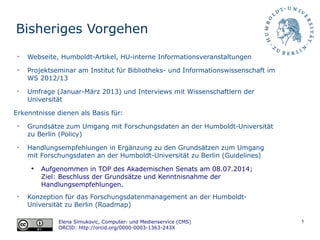 5
Bisheriges Vorgehen
Elena Simukovic, Computer- und Medienservice (CMS)
ORCID: http://orcid.org/0000-0003-1363-243X
➢
Webseite, Humboldt-Artikel, HU-interne Informationsveranstaltungen
➢
Projektseminar am Institut für Bibliotheks- und Informationswissenschaft im
WS 2012/13
➢
Umfrage (Januar-März 2013) und Interviews mit Wissenschaftlern der
Universität
Erkenntnisse dienen als Basis für:
➢
Grundsätze zum Umgang mit Forschungsdaten an der Humboldt-Universität
zu Berlin (Policy)
➢
Handlungsempfehlungen in Ergänzung zu den Grundsätzen zum Umgang
mit Forschungsdaten an der Humboldt-Universität zu Berlin (Guidelines)
➔
Aufgenommen in TOP des Akademischen Senats am 08.07.2014;
Ziel: Beschluss der Grundsätze und Kenntnisnahme der
Handlungsempfehlungen.
➢
Konzeption für das Forschungsdatenmanagement an der Humboldt-
Universität zu Berlin (Roadmap)
 