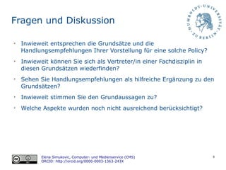 8
Fragen und Diskussion
➢
Inwieweit entsprechen die Grundsätze und die
Handlungsempfehlungen Ihrer Vorstellung für eine solche Policy?
➢
Inwieweit können Sie sich als Vertreter/in einer Fachdisziplin in
diesen Grundsätzen wiederfinden?
➢
Sehen Sie Handlungsempfehlungen als hilfreiche Ergänzung zu den
Grundsätzen?
➢
Inwieweit stimmen Sie den Grundaussagen zu?
➢
Welche Aspekte wurden noch nicht ausreichend berücksichtigt?
Elena Simukovic, Computer- und Medienservice (CMS)
ORCID: http://orcid.org/0000-0003-1363-243X
 