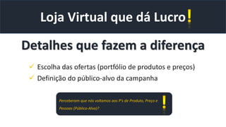 Loja Virtual que dá Lucro
Detalhes que fazem a diferença
 Escolha das ofertas (portfólio de produtos e preços)
 Definição do público-alvo da campanha
Perceberam que nós voltamos aos P’s de Produto, Preço e
Pessoas (Público-Alvo)?
 