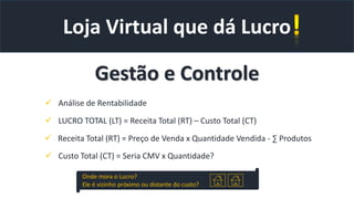 Onde mora o Lucro?
Ele é vizinho próximo ou distante do custo?
Loja Virtual que dá Lucro
Gestão e Controle
 Análise de Rentabilidade
 LUCRO TOTAL (LT) = Receita Total (RT) – Custo Total (CT)
 Receita Total (RT) = Preço de Venda x Quantidade Vendida - ∑ Produtos
 Custo Total (CT) = Seria CMV x Quantidade?
 