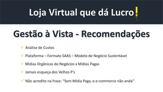 Loja Virtual que dá Lucro
Gestão à Vista - Recomendações
 Análise de Custos
 Plataforma – Formato SAAS – Modelo de Negócio Sustentável
 Mídias Orgânicas do Negócios x Mídias Pagas
 Jamais esqueça dos Velhos P’s
 Não acredite na frase: “Sem Mídia Paga, o e-commerce não anda”
 