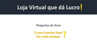 Perguntas de Ouro
Loja Virtual que dá Lucro
O que é preciso fazer
Por onde começar
 