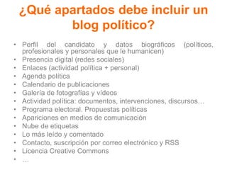 ¿Qué apartados debe incluir un
blog político?
• Perfil del candidato y datos biográficos (políticos,
profesionales y personales que le humanicen)
• Presencia digital (redes sociales)
• Enlaces (actividad política + personal)
• Agenda política
• Calendario de publicaciones
• Galería de fotografías y vídeos
• Actividad política: documentos, intervenciones, discursos…
• Programa electoral. Propuestas políticas
• Apariciones en medios de comunicación
• Nube de etiquetas
• Lo más leído y comentado
• Contacto, suscripción por correo electrónico y RSS
• Licencia Creative Commons
• …
 