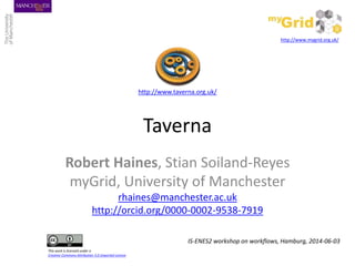 Taverna
Robert Haines, Stian Soiland-Reyes
myGrid, University of Manchester
rhaines@manchester.ac.uk
http://orcid.org/0000-0002-9538-7919
IS-ENES2 workshop on workflows, Hamburg, 2014-06-03
http://www.taverna.org.uk/
http://www.mygrid.org.uk/
This work is licensed under a
Creative Commons Attribution 3.0 Unported License
 