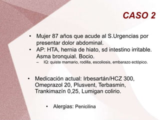 CASO 2
• Mujer 87 años que acude al S.Urgencias por
presentar dolor abdominal.
• AP: HTA, hernia de hiato, sd intestino irritable.
Asma bronquial. Bocio.
‒ IQ: quiste mamario, rodilla, escoliosis, embarazo ectópico.
• Medicación actual: Irbesartán/HCZ 300,
Omeprazol 20, Plusvent, Terbasmin,
Trankimazín 0,25, Lumigan colirio.
• Alergias: Penicilina
 