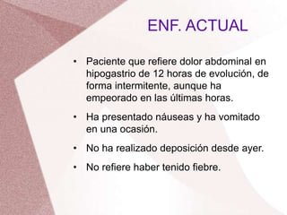 • Paciente que refiere dolor abdominal en
hipogastrio de 12 horas de evolución, de
forma intermitente, aunque ha
empeorado en las últimas horas.
• Ha presentado náuseas y ha vomitado
en una ocasión.
• No ha realizado deposición desde ayer.
• No refiere haber tenido fiebre.
ENF. ACTUAL
 