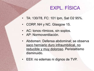 • TA: 130/78, FC: 101 lpm, Sat O2 95%.
• CORP, NH y NC. Glasgow 15.
• AC: tonos rítmicos, sin soplos.
• AP: Normoventilación.
• Abdomen: Defensa abdominal; se observa
saco herniario duro infraumbilical, no
reducible y muy doloroso. Peristaltismo
disminuido.
• EEII: no edemas ni dignos de TVP.
EXPL. FÍSICA
 