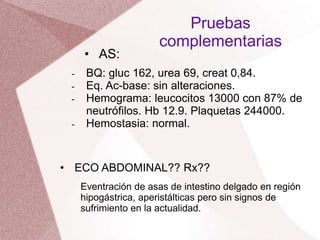 - BQ: gluc 162, urea 69, creat 0,84.
- Eq. Ac-base: sin alteraciones.
- Hemograma: leucocitos 13000 con 87% de
neutrófilos. Hb 12.9. Plaquetas 244000.
- Hemostasia: normal.
Pruebas
complementarias
• AS:
• ECO ABDOMINAL?? Rx??
Eventración de asas de intestino delgado en región
hipogástrica, aperistálticas pero sin signos de
sufrimiento en la actualidad.
 
