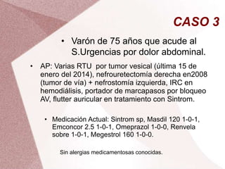 CASO 3
• Varón de 75 años que acude al
S.Urgencias por dolor abdominal.
• AP: Varias RTU por tumor vesical (última 15 de
enero del 2014), nefrouretectomía derecha en2008
(tumor de vía) + nefrostomía izquierda, IRC en
hemodiálisis, portador de marcapasos por bloqueo
AV, flutter auricular en tratamiento con Sintrom.
• Medicación Actual: Sintrom sp, Masdil 120 1-0-1,
Emconcor 2.5 1-0-1, Omeprazol 1-0-0, Renvela
sobre 1-0-1, Megestrol 160 1-0-0.
Sin alergias medicamentosas conocidas.
 