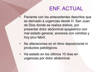 • Paciente con los antecedentes descritos que
es derivado a urgencias desde H. San Juan
de Dios donde se realiza diálisis, por
presentar dolor abdominal epigástrico con
mal estado general, anorexia con vómitos y
hoy pico febril.
• No alteraciones en el ritmo deposicional ni
productos patológicos.
• Ha estado en los últimos 10 días en
urgencias por dolor abdominal.
ENF. ACTUAL
 