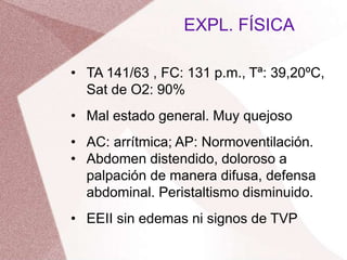 • TA 141/63 , FC: 131 p.m., Tª: 39,20ºC,
Sat de O2: 90%
• Mal estado general. Muy quejoso
• AC: arrítmica; AP: Normoventilación.
• Abdomen distendido, doloroso a
palpación de manera difusa, defensa
abdominal. Peristaltismo disminuido.
• EEII sin edemas ni signos de TVP
EXPL. FÍSICA
 