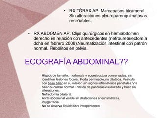 Hígado de tamaño, morfología y ecoestructura conservadas, sin
identificar lesiones focales. Porta permeable, no dilatada. Vesícula
con barro biliar en su interior, sin signos inflamatorios parietales. Vía
biliar de calibre normal. Porción de páncreas visualizado y bazo sin
alteraciones.
Nefrectomía bilateral.
Aorta abdominal visible sin dilataciones aneurismáticas.
Vejiga vacía.
No se observa líquido libre intraperitoneal
• RX ABDOMEN AP: Clips quirúrgicos en hemiabdomen
derecho en relación con antecedentes (nefroureterectomía
dcha en febrero 2008).Neumatización intestinal con patrón
normal. Flebolitos en pelvis.
• RX TÓRAX AP: Marcapasos bicameral.
Sin alteraciones pleuroparenquimatosas
reseñables.
ECOGRAFÍA ABDOMINAL??
 
