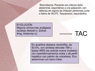 Recordamos: Paciente con intenso dolor
abdominal, espontáneo y a la palpación, con
defensa sin signos de irritación peritoneal; junto
a fiebre de 39,2ºC. Taquipneico, taquicárdico.
EVOLUCIÓN
Mejoría clínica tras analgesia
recibida (Nolotil iv, Zofran
4mg, Adolonta iv)
En analítica destaca neutrofilia, de
93.5%, con amilasa elevada 768 y
lipasa 4855 (se solicita nueva muestra)
con hiperbilirrubinemia mixta y alt perfil
hepático con patrón de colostasis. Eco
abdominal con barro biliar.
TAC
 