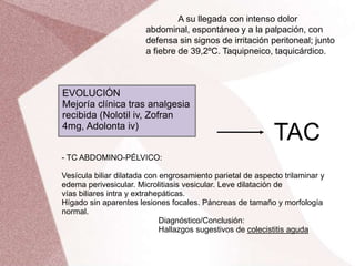 TAC
- TC ABDOMINO-PÉLVICO:
Vesícula biliar dilatada con engrosamiento parietal de aspecto trilaminar y
edema perivesicular. Microlitiasis vesicular. Leve dilatación de
vías biliares intra y extrahepáticas.
Hígado sin aparentes lesiones focales. Páncreas de tamaño y morfología
normal.
Diagnóstico/Conclusión:
Hallazgos sugestivos de colecistitis aguda
A su llegada con intenso dolor
abdominal, espontáneo y a la palpación, con
defensa sin signos de irritación peritoneal; junto
a fiebre de 39,2ºC. Taquipneico, taquicárdico.
EVOLUCIÓN
Mejoría clínica tras analgesia
recibida (Nolotil iv, Zofran
4mg, Adolonta iv)
 