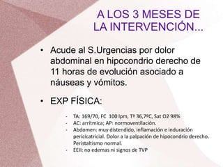 • Acude al S.Urgencias por dolor
abdominal en hipocondrio derecho de
11 horas de evolución asociado a
náuseas y vómitos.
• EXP FÍSICA:
A LOS 3 MESES DE
LA INTERVENCIÓN...
- TA: 169/70, FC 100 lpm, Tª 36,7ºC, Sat O2 98%
- AC: arrítmica; AP: normoventilación.
- Abdomen: muy distendido, inflamación e induración
pericicatricial. Dolor a la palpación de hipocondrio derecho.
Peristaltismo normal.
- EEII: no edemas ni signos de TVP
 