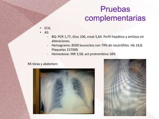 Pruebas
complementarias
• ECG.
• AS:
- BQ: PCR 1,77, Gluc 106, creat 5,64. Perfil hepático y amilasa sin
alteraciones.
- Hemograma: 8500 leucocitos con 79% de neutrófilos. Hb 14,8.
Plaquetas 157000.
- Hemostasia: INR 3,58; act protrombina 18%
RX tórax y abdomen:
 
