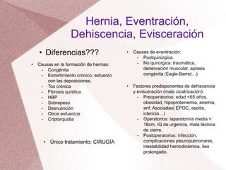 Hernia, Eventración,
Dehiscencia, Evisceración
• Diferencias???
• Causas en la formación de hernias:
- Congénita
- Estreñimiento crónico; esfuerzo
con las deposiciones.
- Tos crónica
- Fibrosis quística
- HBP
- Sobrepeso
- Desnutrición
- Otros esfuerzos
- Criptorquidia
• Único tratamiento: CIRUGÍA
• Causas de eventración:
- Postquirúrgica.
- No quirúrgica: traumática,
denervación muscular, aplasia
congénita (Eagle-Barret…)
• Factores predisponentes de dehiscencia
y evisceración (mala cicatrización):
- Preoperatorios: edad <65 años,
obesidad, hipoproteinemia, anemia,
anf. Asociadas( EPOC, ascitis,
ictericia…)
- Operatorios: laparotomía media <
18cm, IQ de urgencia, mala técnica
de cierre.
- Postoperatorios: infección,
complicaciones pleuropulmonares,
inestabilidad hemodinámica, ileo
prolongado.
 
