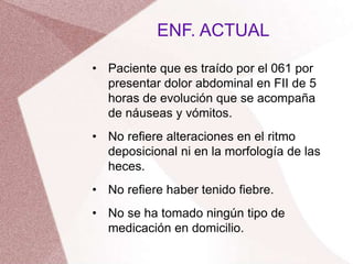 • Paciente que es traído por el 061 por
presentar dolor abdominal en FII de 5
horas de evolución que se acompaña
de náuseas y vómitos.
• No refiere alteraciones en el ritmo
deposicional ni en la morfología de las
heces.
• No refiere haber tenido fiebre.
• No se ha tomado ningún tipo de
medicación en domicilio.
ENF. ACTUAL
 