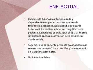 ENF. ACTUAL
• Paciente de 44 años institucionalizada y
dependiente completa con antecedentes de
tetraparesia espástica. No es posible realizar la
historia clínica debido a deterioro cognitivo de la
paciente. La paciente es traída por el 061, asimismo
sin obtener apenas información de la residencia
donde reside.
• Sabemos que la paciente presenta dolor abdominal
severo, que comenzó hace dos días y ha empeorado
en las últimas dos horas.
• No ha tenido fiebre.
 