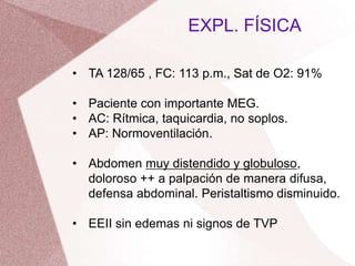 • TA 128/65 , FC: 113 p.m., Sat de O2: 91%
• Paciente con importante MEG.
• AC: Rítmica, taquicardia, no soplos.
• AP: Normoventilación.
• Abdomen muy distendido y globuloso,
doloroso ++ a palpación de manera difusa,
defensa abdominal. Peristaltismo disminuido.
• EEII sin edemas ni signos de TVP
EXPL. FÍSICA
 
