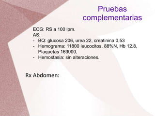 ECG: RS a 100 lpm.
AS:
- BQ: glucosa 206, urea 22, creatinina 0,53
- Hemograma: 11800 leucocitos, 88%N, Hb 12.8,
Plaquetas 163000.
- Hemostasia: sin alteraciones.
Pruebas
complementarias
Rx Abdomen:
 