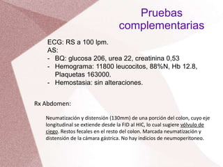 ECG: RS a 100 lpm.
AS:
- BQ: glucosa 206, urea 22, creatinina 0,53
- Hemograma: 11800 leucocitos, 88%N, Hb 12.8,
Plaquetas 163000.
- Hemostasia: sin alteraciones.
Pruebas
complementarias
Rx Abdomen:
Neumatización y distensión (130mm) de una porción del colon, cuyo eje
longitudinal se extiende desde la FID al HIC, lo cual sugiere vólvulo de
ciego. Restos fecales en el resto del colon. Marcada neumatización y
distensión de la cámara gástrica. No hay indicios de neumoperitoneo.
 