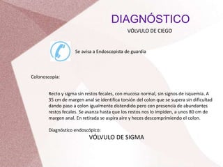 DIAGNÓSTICO
VÓLVULO DE CIEGO
Se avisa a Endoscopista de guardia
Colonoscopia:
Recto y sigma sin restos fecales, con mucosa normal, sin signos de isquemia. A
35 cm de margen anal se identifica torsión del colon que se supera sin dificultad
dando paso a colon igualmente distendido pero con presencia de abundantes
restos fecales. Se avanza hasta que los restos nos lo impiden, a unos 80 cm de
margen anal. En retirada se aspira aire y heces descomprimiendo el colon.
Diagnóstico endoscópico:
VÓLVULO DE SIGMA
 