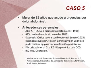CASO 5
• Mujer de 82 años que acude a urgencias por
dolor abdominal.
• Antecedentes personales:
- ACxFA, HTA, Neo mama (mastectomía+RT, 1981)
- ACV cerebral media sin secuelas 2011.
- Estenosis aórtica severa con bioprótesis (enero 2013),
estenosis severa DA+ lesión significativa en Cx (no se
pudo realizar by-pass por calcificación pericárdica).
- Fibrosis pulmonar 2ª a RT, I.Resp crónica con OCD.
- IRC leve. Depresión.
Medicación actual: Sintrom sp, Furosemida 40 1-1-0, Emconcor 5,
Pantoprazol 20, Pravastatina 20, Lanirapid a días alternos, tardyferon,
acfol, Spiriva, Duphalac.
 