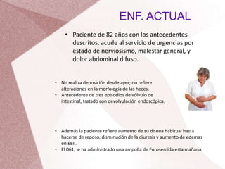 ENF. ACTUAL
• Paciente de 82 años con los antecedentes
descritos, acude al servicio de urgencias por
estado de nerviosismo, malestar general, y
dolor abdominal difuso.
• No realiza deposición desde ayer; no refiere
alteraciones en la morfología de las heces.
• Antecedente de tres episodios de vólvulo de
intestinal, tratado con devolvulación endoscópica.
• Además la paciente refiere aumento de su disnea habitual hasta
hacerse de reposo, disminución de la diuresis y aumento de edemas
en EEII.
• El 061, le ha administrado una ampolla de Furosemida esta mañana.
 