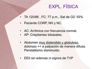 • TA 120/86 , FC: 77 p.m., Sat de O2: 93%
• Paciente CORP, NH y NC.
• AC: Arrítmica con frecuencia normal.
• AP: Crepitantes bibasales.
• Abdomen muy distendido y globuloso,
doloroso ++ a palpación de manera difusa.
Peristaltismo disminuido.
• EEII sin edemas ni signos de TVP
EXPL. FÍSICA
 