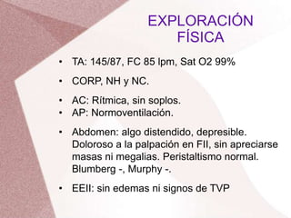 • TA: 145/87, FC 85 lpm, Sat O2 99%
• CORP, NH y NC.
• AC: Rítmica, sin soplos.
• AP: Normoventilación.
• Abdomen: algo distendido, depresible.
Doloroso a la palpación en FII, sin apreciarse
masas ni megalias. Peristaltismo normal.
Blumberg -, Murphy -.
• EEII: sin edemas ni signos de TVP
EXPLORACIÓN
FÍSICA
 