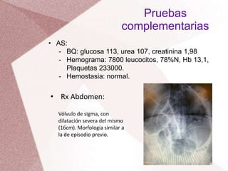 • AS:
- BQ: glucosa 113, urea 107, creatinina 1,98
- Hemograma: 7800 leucocitos, 78%N, Hb 13,1,
Plaquetas 233000.
- Hemostasia: normal.
Pruebas
complementarias
• Rx Abdomen:
Vólvulo de sigma, con
dilatación severa del mismo
(16cm). Morfología similar a
la de episodio previo.
 