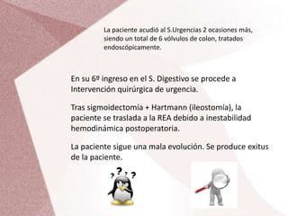 La paciente acudió al S.Urgencias 2 ocasiones más,
siendo un total de 6 vólvulos de colon, tratados
endoscópicamente.
En su 6º ingreso en el S. Digestivo se procede a
Intervención quirúrgica de urgencia.
Tras sigmoidectomía + Hartmann (ileostomía), la
paciente se traslada a la REA debido a inestabilidad
hemodinámica postoperatoria.
La paciente sigue una mala evolución. Se produce exitus
de la paciente.
 