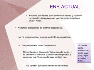 ENF. ACTUAL
• Paciente que refiere dolor abdominal intenso y continuo
de característica progresivo, que ha comenzado hace
unas 4 horas.
• No refiere alteraciones en el ritmo deposicional.
• No ha tenido vómitos, aunque se siente algo nauseosa.
• Tampoco refiere haber tenido fiebre.
• Comenta que el día anterior había cenado melón, y
es desde esta mañana, cuando se ha empezado a
encontrar mal. Teme que le haya sentado mal.
No constan episodios anteriores en Intranet.
“El melón
por la
mañana oro,
por la tarde
plata, y por
la noche
mata…”
 