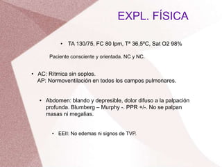 EXPL. FÍSICA
• TA 130/75, FC 80 lpm, Tª 36,5ºC, Sat O2 98%
• AC: Rítmica sin soplos.
AP: Normoventilación en todos los campos pulmonares.
• Abdomen: blando y depresible, dolor difuso a la palpación
profunda. Blumberg – Murphy -. PPR +/-. No se palpan
masas ni megalias.
• EEII: No edemas ni signos de TVP.
Paciente consciente y orientada. NC y NC.
 