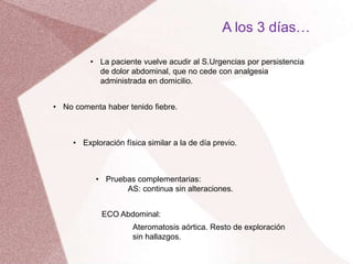 A los 3 días…
• La paciente vuelve acudir al S.Urgencias por persistencia
de dolor abdominal, que no cede con analgesia
administrada en domicilio.
• No comenta haber tenido fiebre.
• Exploración física similar a la de día previo.
• Pruebas complementarias:
AS: continua sin alteraciones.
ECO Abdominal:
Ateromatosis aórtica. Resto de exploración
sin hallazgos.
 