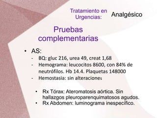 • AS:
‐ BQ: gluc 216, urea 49, creat 1,68
‐ Hemograma: leucocitos 8600, con 84% de
neutrófilos. Hb 14.4. Plaquetas 148000
‐ Hemostasia: sin alteraciones
Pruebas
complementarias
• Rx Tórax: Ateromatosis aórtica. Sin
hallazgos pleuroparenquimatosos agudos.
• Rx Abdomen: luminograma inespecífico.
Tratamiento en
Urgencias: Analgésico
 