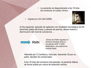 • La paciente es diagnosticada a los 10 días
de comenzar el cuadro clínico.
• Ingresa en UCI del HUMS.
Al día siguiente: episodio de agitación con focalidad neurológica de EE
derechas (plejía del brazo y paresia de pierna), afasia motora y
disminución del nivel de conciencia….
RMN
Zonas de infarto agudas en
territorio frontera entre la
circulación ACP Y ACM
bilaterales y de predominio
cortical izqdo.
Valorada por C.Cardiaca y Vascular, descartan IQ por su
parte, deciden tto conservador.
A los 16 días del comienzo del episodio, la paciente fallece
de forma súbita por rotura de disección aórtica.
 