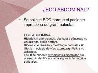 • Se solicita ECO porque el paciente
impresiona de gran malestar.
¿ECO ABDOMINAL?
ECO ABDOMINAL:
Hígado sin alteraciones. Vesícula y páncreas no
visualizado. Bazo normal.
Riñones de tamaño y morfología normales sin
litiasis ni ectasia de vías excretoras. Vejiga no
valorable.
En FII se observa diverticulosis sigmoidea sin
conseguir identificar claros signos inflamatorios
parietales.
 
