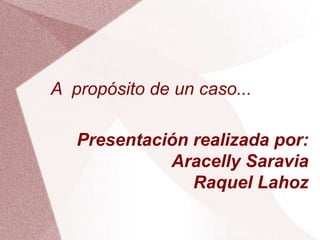 A propósito de un caso...
Presentación realizada por:
Aracelly Saravia
Raquel Lahoz
 