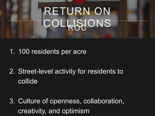 1. 100 residents per acre
2. Street-level activity for residents to
collide
3. Culture of openness, collaboration,
creativity, and optimism
RETURN ON
COLLISIONSROC
 