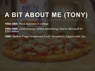 A BIT ABOUT ME (TONY)
1994-1995: Pizza business in college
1996-1998: LinkExchange (online advertising) Sold to Microsoft for
$265 million
1999: Venture Frogs (investment fund) - Invested in Zappos.com, Inc.
 