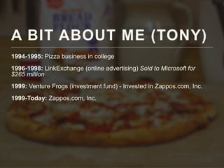 A BIT ABOUT ME (TONY)
1994-1995: Pizza business in college
1996-1998: LinkExchange (online advertising) Sold to Microsoft for
$265 million
1999: Venture Frogs (investment fund) - Invested in Zappos.com, Inc.
1999-Today: Zappos.com, Inc.
 