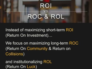 ROC & ROL
Instead of maximizing short-term ROI
(Return On Investment)…
We focus on maximizing long-term ROC
(Return On Community & Return on
Collisions)
and institutionalizing ROL
(Return On Luck)
ROI
VS
 