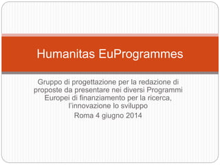 Gruppo di progettazione per la redazione di
proposte da presentare nei diversi Programmi
Europei di finanziamento per la ricerca,
l’innovazione lo sviluppo
Roma 4 giugno 2014
Humanitas EuProgrammes
 
