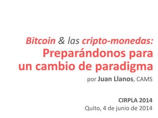 Bitcoin & las cripto-monedas:
Preparándonos para
un cambio de paradigma
CIRPLA 2014
Quito, 4 de junio de 2014
por Juan Llanos, CAMS
 