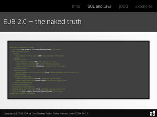 Copyright (c) 2009-2014 by Data Geekery GmbH. Slides licensed under CC BY SA 3.0
Intro SQL and Java jOOQ Examples
EJB 2.0 – the naked truth
<weblogic-enterprise-bean>
<ejb-name>com.example.CustomerRequestHome</ejb-name>
<entity-descriptor>
<pool>
<max-beans-in-free-pool>100</max-beans-in-free-pool>
</pool>
<entity-cache>
<max-beans-in-cache>500</max-beans-in-cache>
<idle-timeout-seconds>10</idle-timeout-seconds>
<concurrency-strategy>Database</concurrency-strategy>
</entity-cache>
<persistence>
<delay-updates-until-end-of-tx>True</delay-updates-until-end-of-tx>
</persistence>
<entity-clustering>
<home-is-clusterable>False</home-is-clusterable>
<home-load-algorithm>round-robin</home-load-algorithm>
</entity-clustering>
</entity-descriptor>
<transaction-descriptor/>
<enable-call-by-reference>True</enable-call-by-reference>
<jndi-name>com.example.CustomerRequestHome</jndi-name>
</weblogic-enterprise-bean>
 