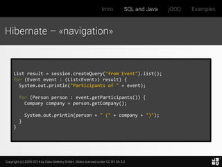 Copyright (c) 2009-2014 by Data Geekery GmbH. Slides licensed under CC BY SA 3.0
Intro SQL and Java jOOQ Examples
Hibernate – «navigation»
List result = session.createQuery("from Event").list();
for (Event event : (List<Event>) result) {
System.out.println("Participants of " + event);
for (Person person : event.getParticipants()) {
Company company = person.getCompany();
System.out.println(person + " (" + company + ")");
}
}
 