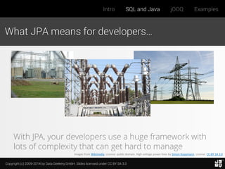 Copyright (c) 2009-2014 by Data Geekery GmbH. Slides licensed under CC BY SA 3.0
Intro SQL and Java jOOQ Examples
What JPA means for developers…
Images from Wikimedia. License: public domain. High voltage power lines by Simon Koopmann. License: CC-BY SA 3.0
With JPA, your developers use a huge framework with
lots of complexity that can get hard to manage
 